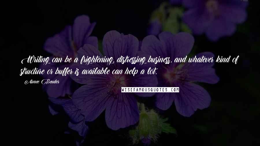 Aimee Bender Quotes: Writing can be a frightening, distressing business, and whatever kind of structure or buffer is available can help a lot.