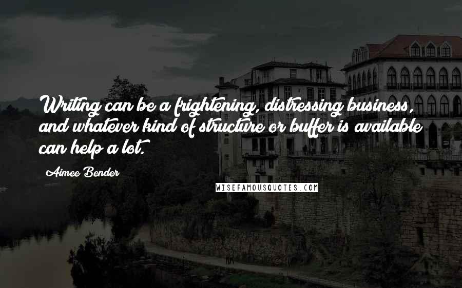 Aimee Bender Quotes: Writing can be a frightening, distressing business, and whatever kind of structure or buffer is available can help a lot.