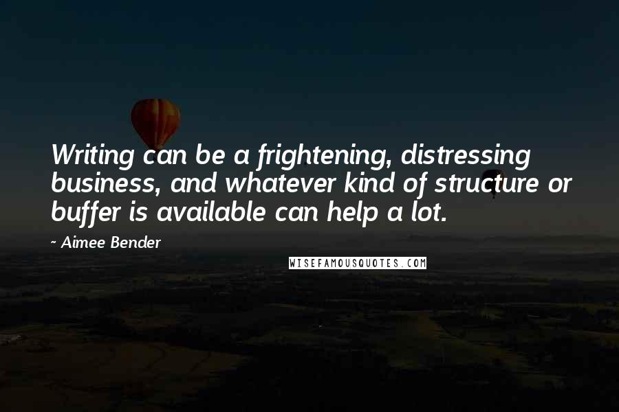 Aimee Bender Quotes: Writing can be a frightening, distressing business, and whatever kind of structure or buffer is available can help a lot.