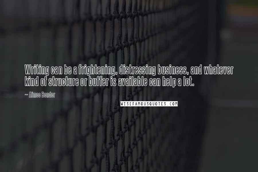 Aimee Bender Quotes: Writing can be a frightening, distressing business, and whatever kind of structure or buffer is available can help a lot.