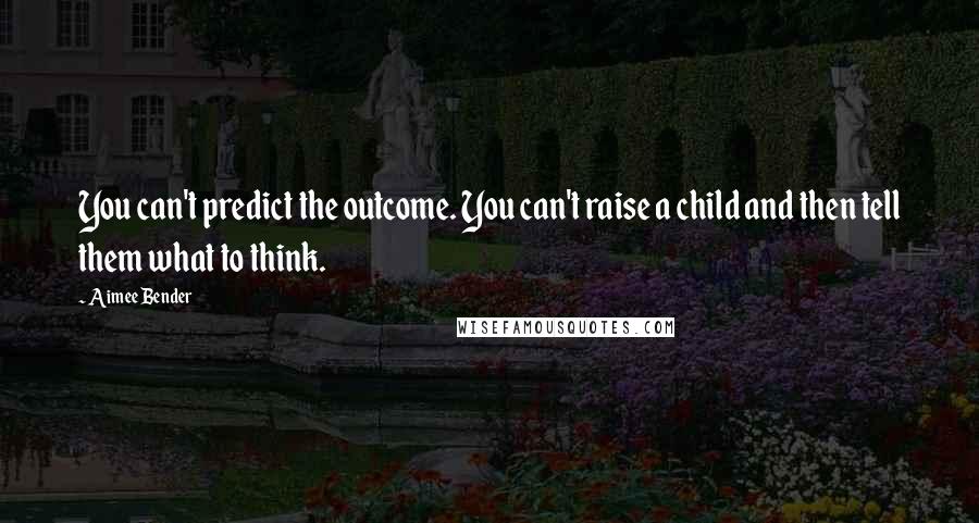 Aimee Bender Quotes: You can't predict the outcome. You can't raise a child and then tell them what to think.