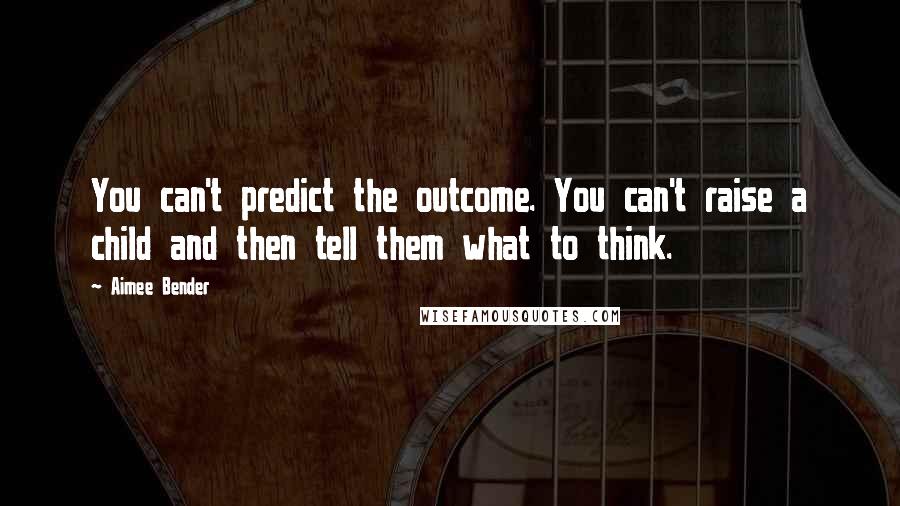 Aimee Bender Quotes: You can't predict the outcome. You can't raise a child and then tell them what to think.