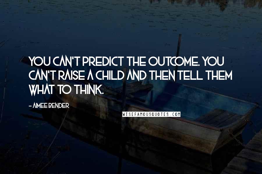 Aimee Bender Quotes: You can't predict the outcome. You can't raise a child and then tell them what to think.