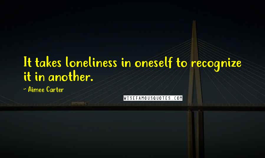 Aimee Carter Quotes: It takes loneliness in oneself to recognize it in another.