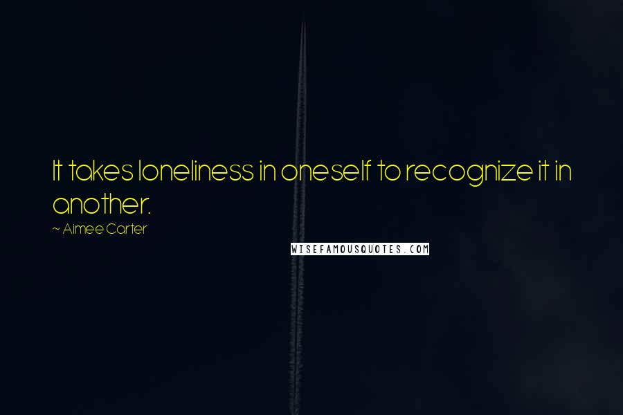 Aimee Carter Quotes: It takes loneliness in oneself to recognize it in another.