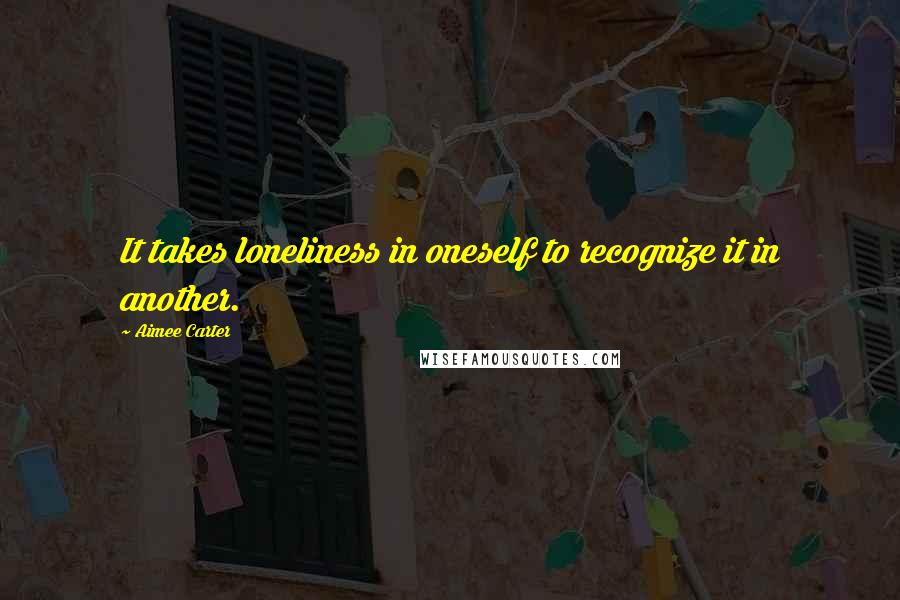 Aimee Carter Quotes: It takes loneliness in oneself to recognize it in another.