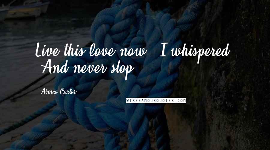 Aimee Carter Quotes: Live this love now," I whispered. "And never stop.