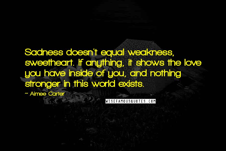 Aimee Carter Quotes: Sadness doesn't equal weakness, sweetheart. If anything, it shows the love you have inside of you, and nothing stronger in this world exists.