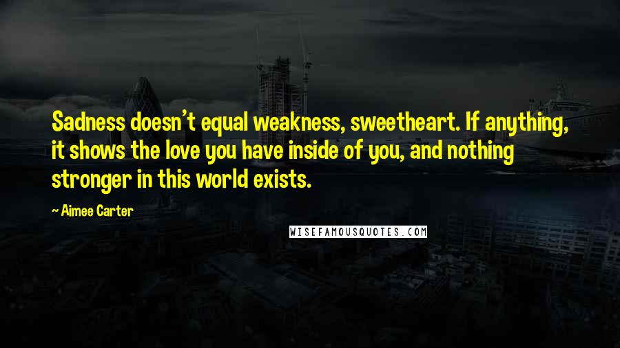 Aimee Carter Quotes: Sadness doesn't equal weakness, sweetheart. If anything, it shows the love you have inside of you, and nothing stronger in this world exists.