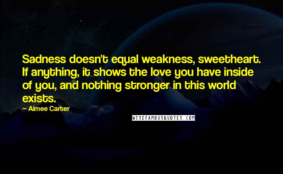 Aimee Carter Quotes: Sadness doesn't equal weakness, sweetheart. If anything, it shows the love you have inside of you, and nothing stronger in this world exists.