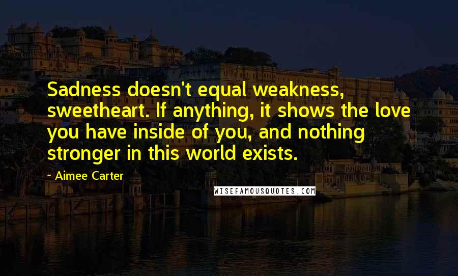 Aimee Carter Quotes: Sadness doesn't equal weakness, sweetheart. If anything, it shows the love you have inside of you, and nothing stronger in this world exists.