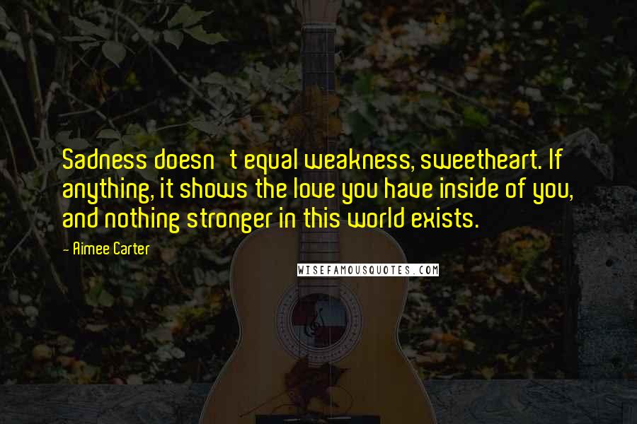 Aimee Carter Quotes: Sadness doesn't equal weakness, sweetheart. If anything, it shows the love you have inside of you, and nothing stronger in this world exists.