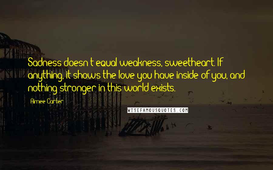 Aimee Carter Quotes: Sadness doesn't equal weakness, sweetheart. If anything, it shows the love you have inside of you, and nothing stronger in this world exists.