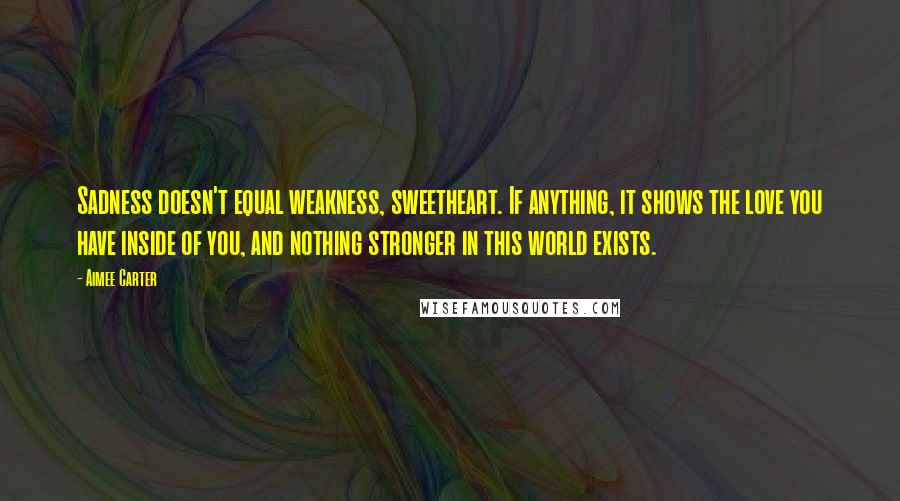 Aimee Carter Quotes: Sadness doesn't equal weakness, sweetheart. If anything, it shows the love you have inside of you, and nothing stronger in this world exists.