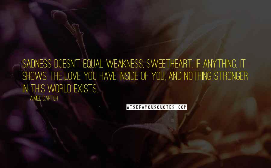 Aimee Carter Quotes: Sadness doesn't equal weakness, sweetheart. If anything, it shows the love you have inside of you, and nothing stronger in this world exists.