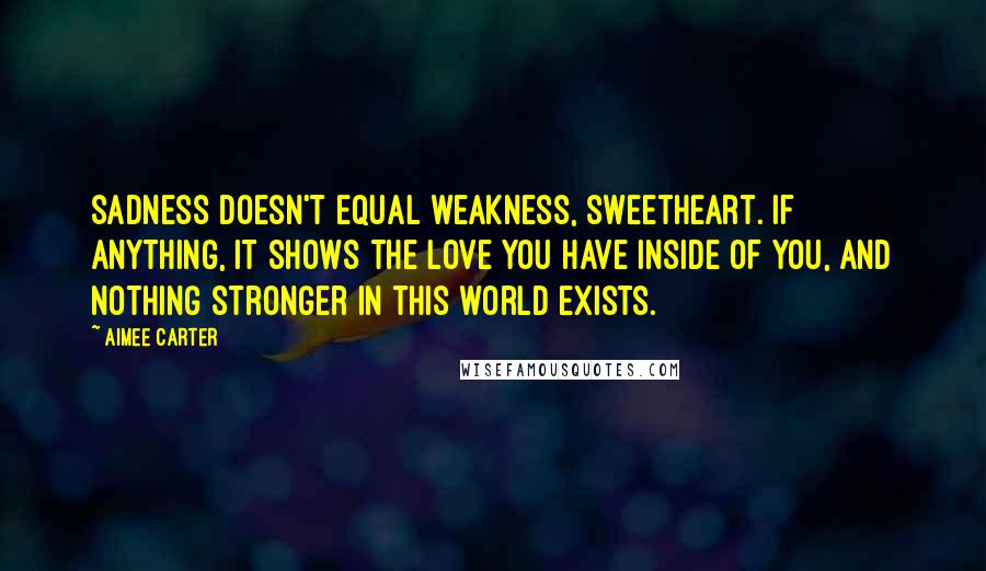 Aimee Carter Quotes: Sadness doesn't equal weakness, sweetheart. If anything, it shows the love you have inside of you, and nothing stronger in this world exists.