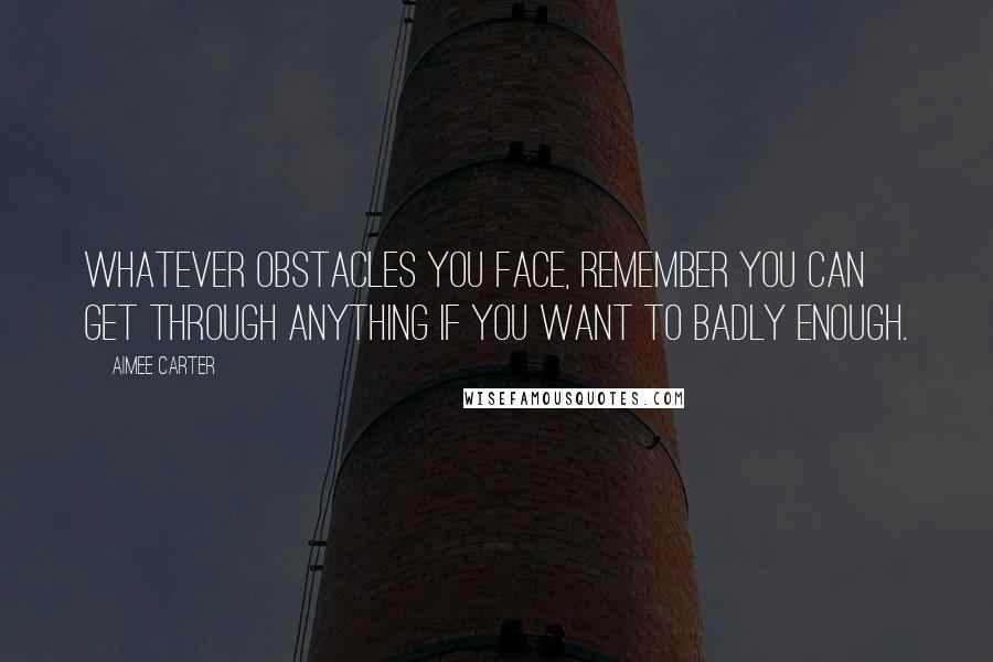 Aimee Carter Quotes: Whatever obstacles you face, remember you can get through anything if you want to badly enough.