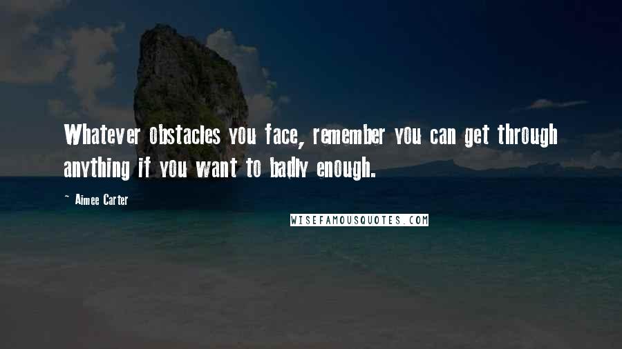 Aimee Carter Quotes: Whatever obstacles you face, remember you can get through anything if you want to badly enough.