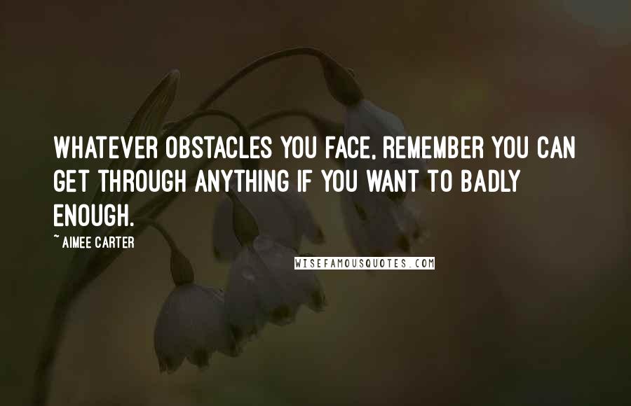 Aimee Carter Quotes: Whatever obstacles you face, remember you can get through anything if you want to badly enough.