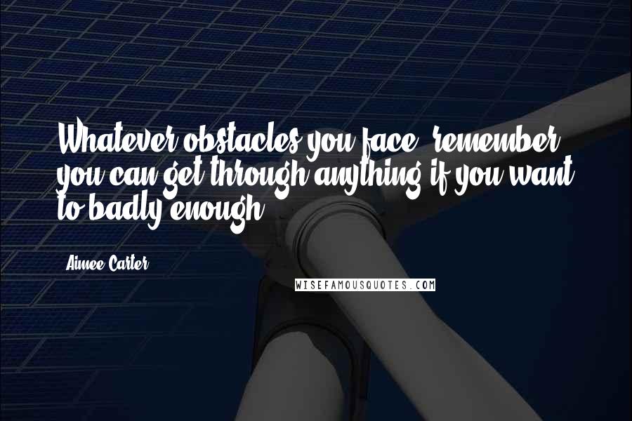 Aimee Carter Quotes: Whatever obstacles you face, remember you can get through anything if you want to badly enough.
