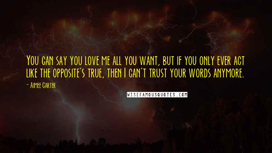 Aimee Carter Quotes: You can say you love me all you want, but if you only ever act like the opposite's true, then I can't trust your words anymore.