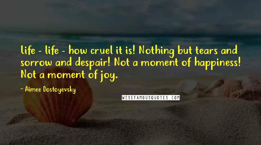 Aimee Dostoyevsky Quotes: Life - life - how cruel it is! Nothing but tears and sorrow and despair! Not a moment of happiness! Not a moment of joy.