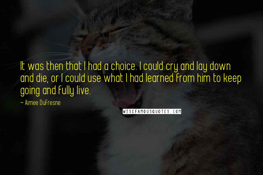 Aimee DuFresne Quotes: It was then that I had a choice. I could cry and lay down and die, or I could use what I had learned from him to keep going and fully live.