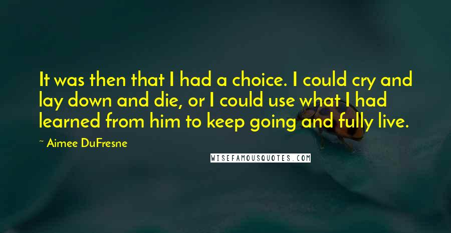 Aimee DuFresne Quotes: It was then that I had a choice. I could cry and lay down and die, or I could use what I had learned from him to keep going and fully live.
