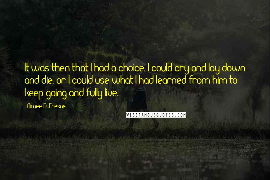 Aimee DuFresne Quotes: It was then that I had a choice. I could cry and lay down and die, or I could use what I had learned from him to keep going and fully live.