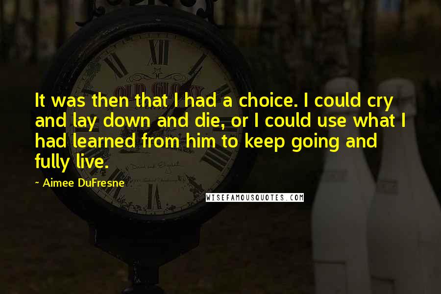 Aimee DuFresne Quotes: It was then that I had a choice. I could cry and lay down and die, or I could use what I had learned from him to keep going and fully live.