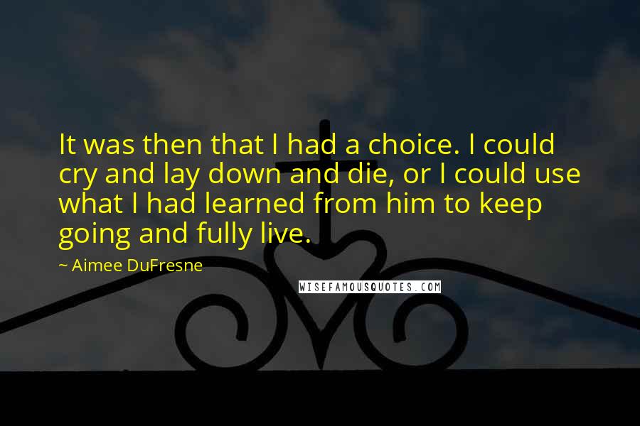 Aimee DuFresne Quotes: It was then that I had a choice. I could cry and lay down and die, or I could use what I had learned from him to keep going and fully live.