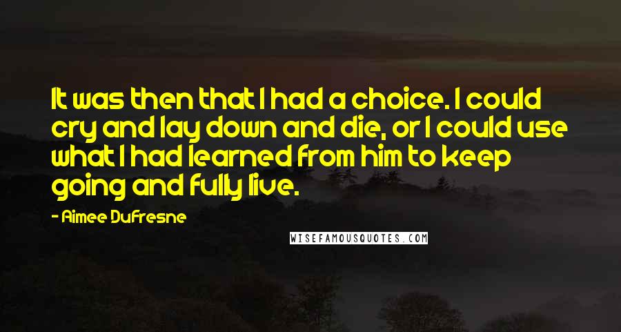 Aimee DuFresne Quotes: It was then that I had a choice. I could cry and lay down and die, or I could use what I had learned from him to keep going and fully live.