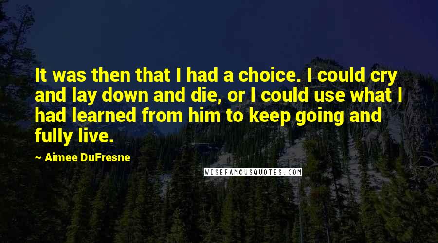 Aimee DuFresne Quotes: It was then that I had a choice. I could cry and lay down and die, or I could use what I had learned from him to keep going and fully live.