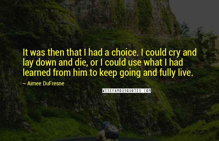 Aimee DuFresne Quotes: It was then that I had a choice. I could cry and lay down and die, or I could use what I had learned from him to keep going and fully live.