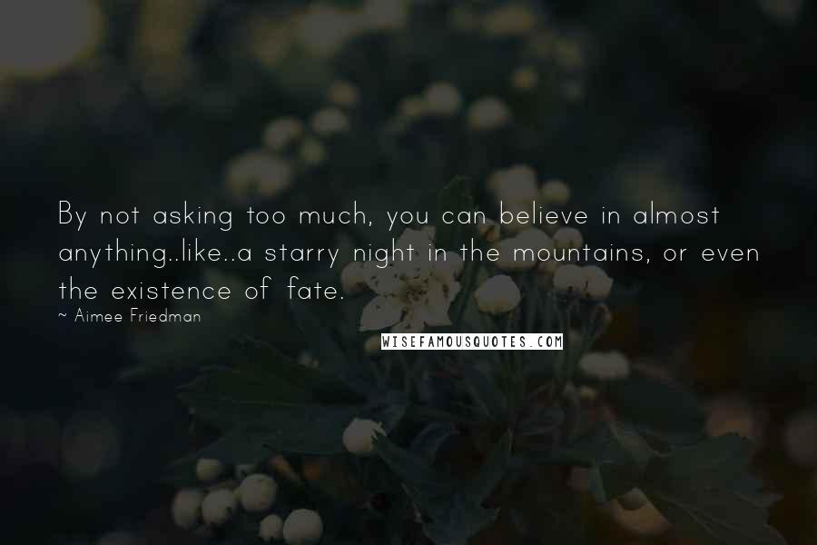 Aimee Friedman Quotes: By not asking too much, you can believe in almost anything..like..a starry night in the mountains, or even the existence of fate.