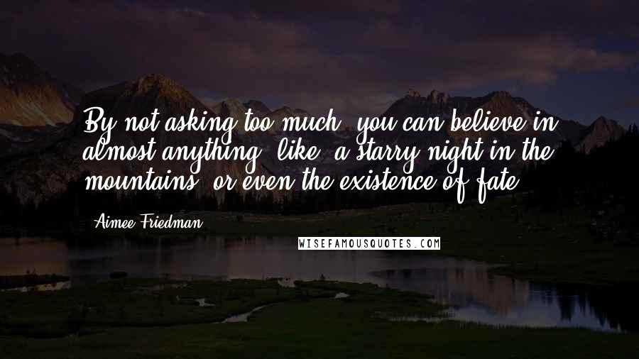 Aimee Friedman Quotes: By not asking too much, you can believe in almost anything..like..a starry night in the mountains, or even the existence of fate.