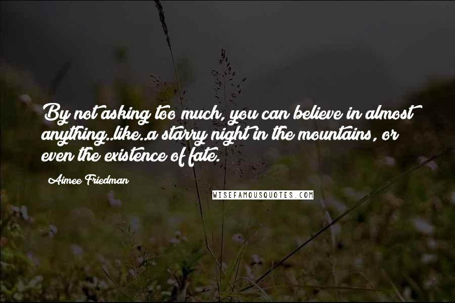 Aimee Friedman Quotes: By not asking too much, you can believe in almost anything..like..a starry night in the mountains, or even the existence of fate.