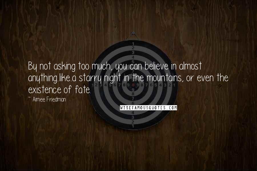 Aimee Friedman Quotes: By not asking too much, you can believe in almost anything..like..a starry night in the mountains, or even the existence of fate.