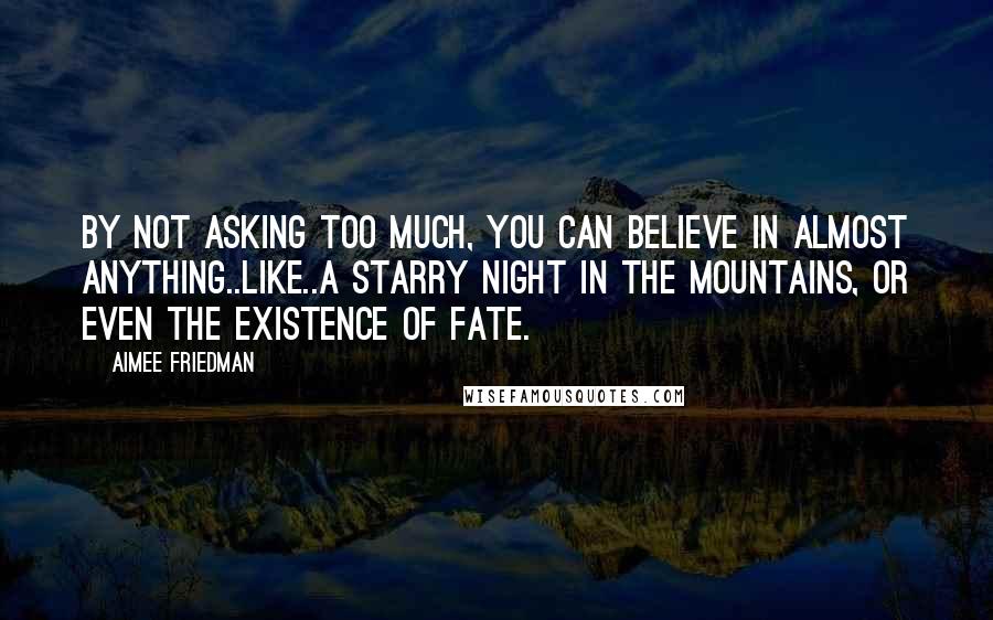 Aimee Friedman Quotes: By not asking too much, you can believe in almost anything..like..a starry night in the mountains, or even the existence of fate.