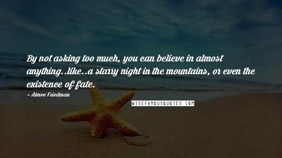 Aimee Friedman Quotes: By not asking too much, you can believe in almost anything..like..a starry night in the mountains, or even the existence of fate.