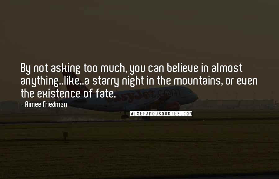 Aimee Friedman Quotes: By not asking too much, you can believe in almost anything..like..a starry night in the mountains, or even the existence of fate.