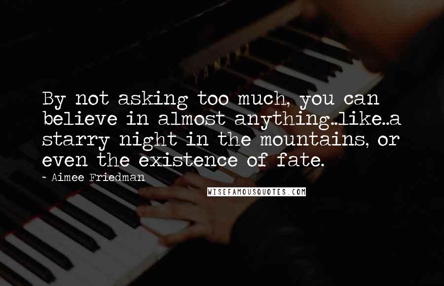 Aimee Friedman Quotes: By not asking too much, you can believe in almost anything..like..a starry night in the mountains, or even the existence of fate.