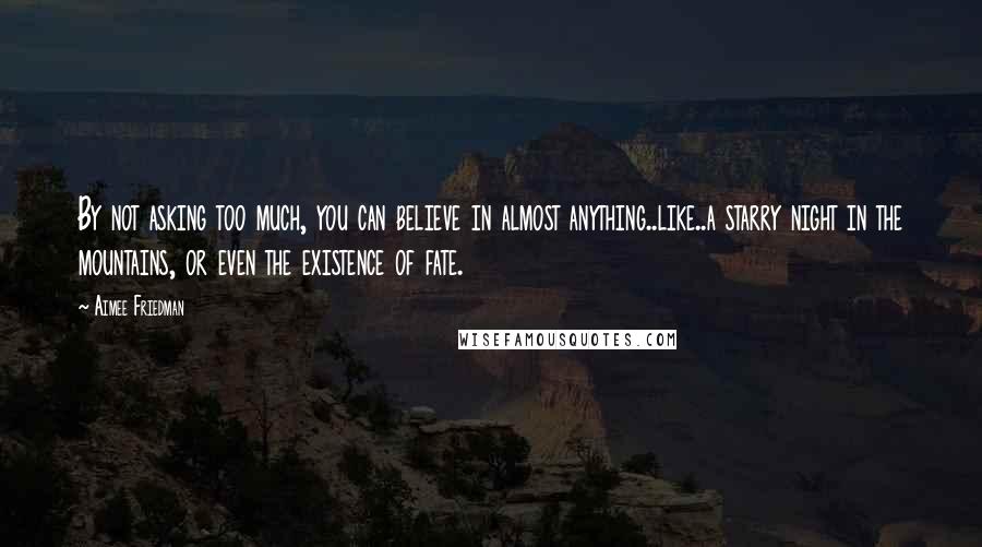 Aimee Friedman Quotes: By not asking too much, you can believe in almost anything..like..a starry night in the mountains, or even the existence of fate.