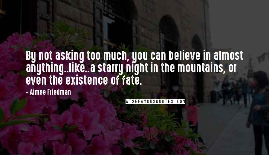 Aimee Friedman Quotes: By not asking too much, you can believe in almost anything..like..a starry night in the mountains, or even the existence of fate.