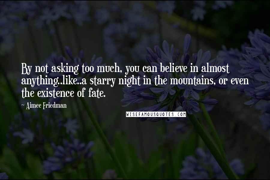 Aimee Friedman Quotes: By not asking too much, you can believe in almost anything..like..a starry night in the mountains, or even the existence of fate.