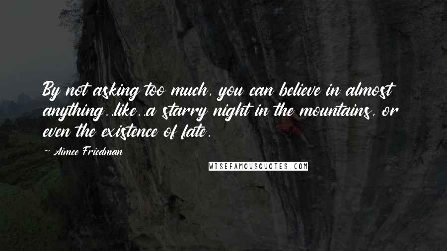 Aimee Friedman Quotes: By not asking too much, you can believe in almost anything..like..a starry night in the mountains, or even the existence of fate.