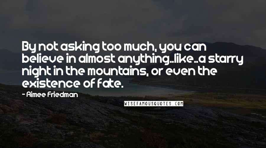 Aimee Friedman Quotes: By not asking too much, you can believe in almost anything..like..a starry night in the mountains, or even the existence of fate.