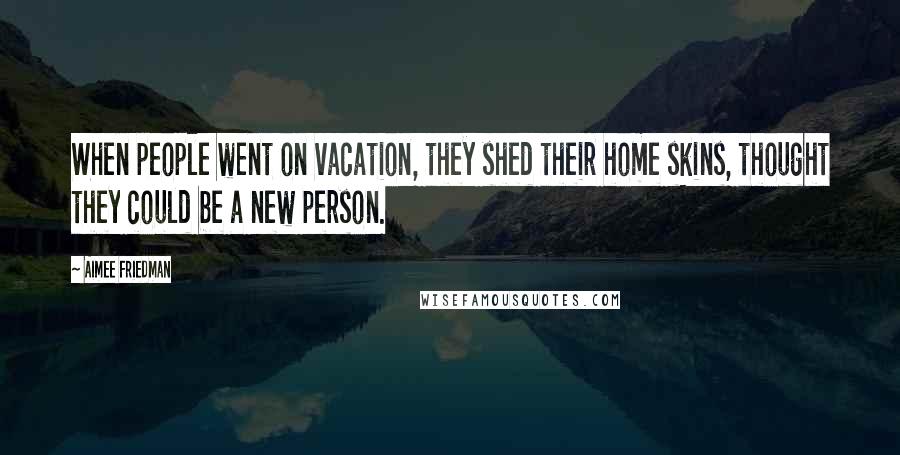 Aimee Friedman Quotes: When people went on vacation, they shed their home skins, thought they could be a new person.