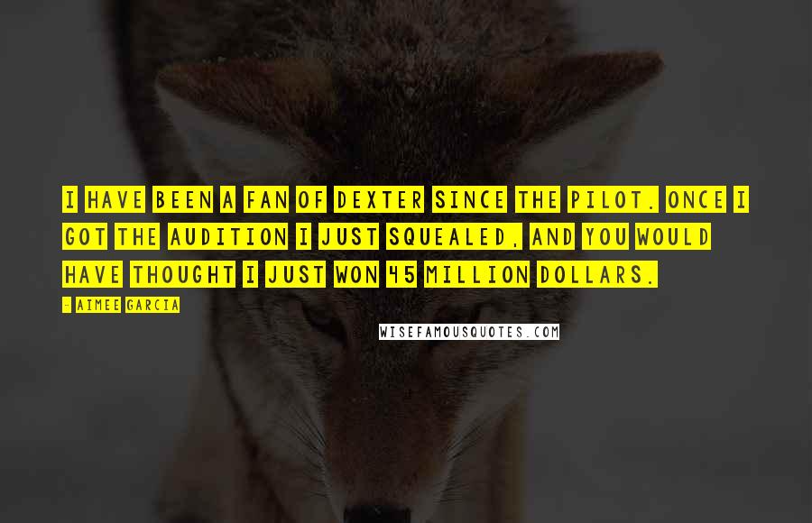 Aimee Garcia Quotes: I have been a fan of Dexter since the pilot. Once I got the audition I just squealed, and you would have thought I just won 45 million dollars.