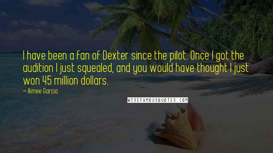 Aimee Garcia Quotes: I have been a fan of Dexter since the pilot. Once I got the audition I just squealed, and you would have thought I just won 45 million dollars.